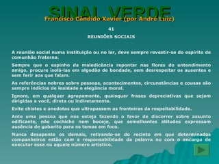 SINAL VERDE Francisco Cândido Xavier (por André Luiz) 41 REUNIÕES SOCIAIS A reunião social numa instituição ou no lar, deve sempre revestir-se do espírito de comunhão fraterna. Sempre que o espinho da maledicência repontar nas flores do entendimento amigo, procure isolá-las em algodão de bondade, sem desrespeitar os ausentes e sem ferir aos que falam. As referências nobres sobre pessoas, acontecimentos, circunstâncias e cousas são sempre indícios de lealdade e elegância moral. Ignore, em qualquer agrupamento, quaisquer frases depreciativas que sejam dirigidas a você, direta ou indiretamente. Evite chistes e anedotas que ultrapassem as fronteiras da respeitabilidade. Ante uma pessoa que nos esteja fazendo o favor de discorrer sobre assunto edificante, não cochiche nem boceje, que semelhantes atitudes expressam ausência de gabarito para os temas em foco. Nunca desaponte os demais, retirando-se do recinto em que determinados companheiros estão com a responsabilidade da palavra ou com o encargo de executar esse ou aquele número artístico. 