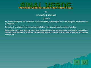 SINAL VERDE Francisco Cândido Xavier (por André Luiz) 41 REUNIÕES SOCIAIS (cont.) As manifestações de oratória, ensinamento, edificação ou arte exigem acatamento e silêncio. Jamais rir ou fazer rir, fora de propósito, nas reuniões de caráter sério. Aproveite-se, cada um de nós, dos entendimentos sociais para construir e auxiliar, doando aos outros o melhor de nós para que o melhor dos outros venha ao nosso encontro. 