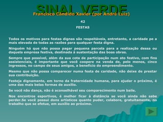 SINAL VERDE Francisco Cândido Xavier (por André Luiz) 42 FESTAS Todos os motivos para festas dignas são respeitáveis, entretanto, a caridade pe a mais elevada de todas as razões para qualquer festa digna. Ninguém há que não possa pagar pequena parcela para a realização dessa ou daquela empresa festiva, destinada à sustentação das boas obras. Sempre que possível, além da sua cota de participação num ato festivo, com fins assistenciais, é importante que você coopere na venda de, pelo menos, cinco ingressos, no campo de seus amigos, a benefício do empreendimento. Mesmo que não possa comparecer numa festa de caridade, não deixe de prestar sua contribuição. Festeja dignamente, em torno da fraternidade humana, para ajudar o próximo, é uma das mais belas formas de auxílio. Se você não dança, não é aconselhável seu comparecimento num baile. Nos encontros esportivos, é melhor ficar à distância se você ainda não sabe perder.Se você possui dons artísticos quanto puder, colabore, gratuitamente, no trabalho que se efetue, em auxílio ao próximo. 
