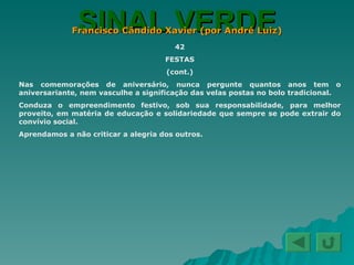 SINAL VERDE Francisco Cândido Xavier (por André Luiz) 42 FESTAS (cont.) Nas comemorações de aniversário, nunca pergunte quantos anos tem o aniversariante, nem vasculhe a significação das velas postas no bolo tradicional. Conduza o empreendimento festivo, sob sua responsabilidade, para melhor proveito, em matéria de educação e solidariedade que sempre se pode extrair do convívio social. Aprendamos a não criticar a alegria dos outros. 