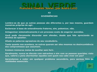 SINAL VERDE Francisco Cândido Xavier (por André Luiz) 43 DIVERGÊNCIAS Lembre-se de que as outras pessoas são diferentes e, por isso mesmo, guardam maneiras próprias de agir. Esclarecer à base de entendimento fraterno, sim, polemicar, não. Antagonizar sistematicamente é um processo exato de angariar aversões. Você pode claramente discordar sem ofender, desde que fale apreciando os direitos do opositor. Afaste as palavras agressivas do seu vocabulário. Tanto quanto nos acontece, os outros querem ser eles mesmos na desincumbência dos compromissos que assumem. Existem inúmeros meios de auxiliar sem ferir. Geralmente, nunca se discute com estranhos e sim com as pessoas queridas; visto que, valeria a pena atormentar aqueles com quem nos cabe viver em paz? Aprendamos a ceder em qualquer problema secundário, para sermos fiéis às realidades essenciais. 