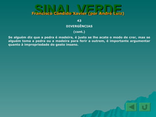 SINAL VERDE Francisco Cândido Xavier (por André Luiz) 43 DIVERGÊNCIAS (cont.) Se alguém diz que a pedra é madeira, é justo se lhe acate o modo de crer, mas se alguém toma a pedra ou a madeira para ferir a outrem, é importante argumentar quanto à impropriedade do gesto insano. 