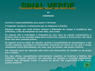 SINAL VERDE Francisco Cândido Xavier (por André Luiz) 44 HÓSPEDES Convite é responsabilidade para quem o formula. O hóspede receberá o tratamento que se dispensa à família. Nenhum amigo, por mais íntimo, tomará a liberdade de chegar à residência dos anfitriões, a fim de hospedar-se com eles, sem aviso. Se pessoa não é convidada a hospedar-se com esse ou aquele companheiro e precisa valer-se da moradia deles para certos fins, mesmo a curto prazo, não deve fazer isso sem consulta prévia. Se alguém procura saber de alguém, quanto à possibilidade de hospedagem e não recebe resposta, procederá corretamente, buscando um hotel, de vez que o amigo consultado tenha dificuldades, em casa, que, de pronto, não possa resolver. Um hóspede para ser educado não entra nos desacordos da família ou do grupo que o acolhe. Em casa alheia, necessitamos naturalmente respeitar os horários e hábitos dos anfitriões, evitando interferir em assuntos de cozinha e arranjos domésticos, embora seja obrigação trazer o quarto de dormir tão organizado e tão limpo, quanto possível. 