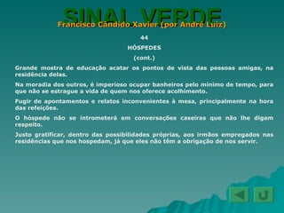 SINAL VERDE Francisco Cândido Xavier (por André Luiz) 44 HÓSPEDES (cont.) Grande mostra de educação acatar os pontos de vista das pessoas amigas, na residência delas. Na moradia dos outros, é imperioso ocupar banheiros pelo mínimo de tempo, para que não se estrague a vida de quem nos oferece acolhimento. Fugir de apontamentos e relatos inconvenientes à mesa, principalmente na hora das refeições. O hóspede não se intrometerá em conversações caseiras que não lhe digam respeito. Justo gratificar, dentro das possibilidades próprias, aos irmãos empregados nas residências que nos hospedam, já que eles não têm a obrigação de nos servir. 