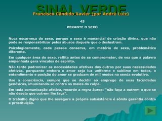SINAL VERDE Francisco Cândido Xavier (por André Luiz) 45 PERANTE O SEXO Nuca escarneça do sexo, porque o sexo é manancial de criação divina, que não pode se responsabilizar pelos abusos daquele que o deslustram. Psicologicamente, cada pessoa conserva, em matéria de sexo, problemática diferente. Em qualquer área do sexo, reflita antes de se comprometer, de vez que a palavra empenhada gera vínculos de espírito. Não tente padronizar as necessidades afetivas dos outros por suas necessidades afetivas, porquanto embora o amor seja luz uniforme e sublime em todos, o entendimento e posição do amor se graduam de mil modos na senda evolutiva. Use a consciência, sempre que se decidir ao emprego de suas faculdades genésicas, imunizando-se contra os males da culpa. Em toda comunicação afetiva, recorde a regra áurea: “não faça a outrem o que se não deseja que outrem lhe faça”. O trabalho digno que lhe assegure a própria subsistência é sólida garantia contra a prostituição. 