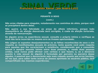 SINAL VERDE Francisco Cândido Xavier (por André Luiz) 45 PERANTE O SEXO (cont.) Não arme ciladas para ninguém, notadamente nos caminhos do afeto, porque você se precipitará dentro delas. Não queira a sua felicidade ao preço do alheio infortúnio, porque todo desequilíbrio de afeição desvairada será corrigido, à custa da afeição torturada, através da reencarnação. Se alguém errou na experiência sexual, consulte o próprio íntimo e verifique se você não teria incorrido no mesmo erro se tivesse oportunidade. Não julgue os supostos desajustamentos ou as falhas reconhecidas do sexo e sim respeite as manifestações sexuais do próximo, tanto quanto você pede respeito para aquelas que lhe caracterizam a existência, considerando que a comunhão sexual e sempre assunto íntimo entre duas pessoas, e, vendo duas pessoas unidas, você nunca pode afirmar com certeza o que fazem; e, se a denúncia quanto à vida sexual de alguém é formulada por parceiro ou parceira desse alguém, é possível que o denunciante seja mais culpado quanto aos erros havidos, de vez que, para saber tanto acerca da pessoa apontada ao escárnio público, terá compartilhado das mesmas experiências. 