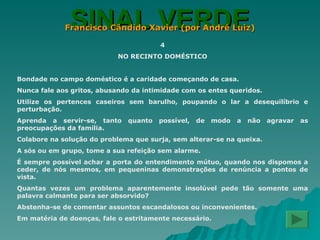 SINAL VERDE Francisco Cândido Xavier (por André Luiz) 4 NO RECINTO DOMÉSTICO Bondade no campo doméstico é a caridade começando de casa. Nunca fale aos gritos, abusando da intimidade com os entes queridos. Utilize os pertences caseiros sem barulho, poupando o lar a desequilíbrio e perturbação. Aprenda a servir-se, tanto quanto possível, de modo a não agravar as preocupações da família. Colabore na solução do problema que surja, sem alterar-se na queixa. A sós ou em grupo, tome a sua refeição sem alarme. É sempre possível achar a porta do entendimento mútuo, quando nos dispomos a ceder, de nós mesmos, em pequeninas demonstrações de renúncia a pontos de vista. Quantas vezes um problema aparentemente insolúvel pede tão somente uma palavra calmante para ser absorvido? Abstenha-se de comentar assuntos escandalosos ou inconvenientes. Em matéria de doenças, fale o estritamente necessário. 