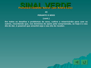 SINAL VERDE Francisco Cândido Xavier (por André Luiz) 45 PERANTE O SEXO (cont.) Em todos os desafios e problemas do sexo, cultive a misericórdia para com os outros, recordando que, nos domínios do apoio pela compreensão, se hoje é o seu dia de dar, é possível que amanhã seja o seu dia de receber. 