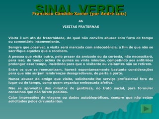 SINAL VERDE Francisco Cândido Xavier (por André Luiz) 46 VISITAS FRATERNAS Visita é um ato de fraternidade, do qual não convém abusar com furto de tempo ou comentário inconveniente. Sempre que possível, a visita será marcada com antecedência, a fim de que não se sacrifique aqueles que a recebem. A pessoa que visita outra, pelo prazer da amizade ou da cortesia, não necessitará, para isso, de tempo acima de quinze ou vinte minutos, competindo aos anfitriões prolongar esse tempo, insistindo para que o visitante ou visitantes não se retirem. Entre os que se reencontram, haverá espontaneamente bastante considerações para que não surjam lembranças desagradáveis, de parte a parte. Nunca abusar do amigo que visita, solicitando-lhe serviço profissional fora de lugar ou de tempo, como quem organiza emboscada afetiva. Não se aproveitar dos minutos de gentileza, no trato social, para formular conselhos que não foram pedidos. Calar impressões de viagens ou dados autobiográficos, sempre que não sejam solicitados pelos circunstantes. 