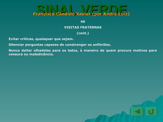 SINAL VERDE Francisco Cândido Xavier (por André Luiz) 46 VISITAS FRATERNAS (cont.) Evitar críticas, quaisquer que sejam. Silenciar perguntas capazes de constranger os anfitriões. Nunca deitar olhadelas para os lados, à maneira de quem procura motivos para censura ou maledicência. 