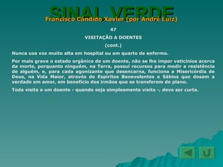 SINAL VERDE Francisco Cândido Xavier (por André Luiz) 47 VISITAÇÃO A DOENTES (cont.) Nunca usa voz muito alta em hospital ou em quarto de enfermo. Por mais grave o estado orgânico de um doente, não se lhe impor vaticínios acerca da morte, porquanto ninguém, na Terra, possui recursos para medir a resistência de alguém, e, para cada agonizante que desencarna, funciona a Misericórdia de Deus, na Vida Maior, através de Espíritos Benevolentes e Sábios que dosam a verdade em amor, em benefício dos irmãos que se transferem de plano. Toda visita a um doente - quando seja simplesmente visita -, deve ser curta.  