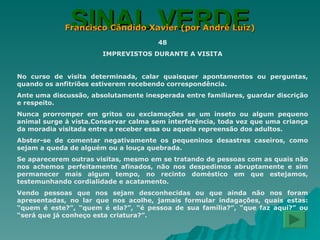 SINAL VERDE Francisco Cândido Xavier (por André Luiz) 48 IMPREVISTOS DURANTE A VISITA No curso de visita determinada, calar quaisquer apontamentos ou perguntas, quando os anfitriões estiverem recebendo correspondência. Ante uma discussão, absolutamente inesperada entre familiares, guardar discrição e respeito. Nunca prorromper em gritos ou exclamações se um inseto ou algum pequeno animal surge à vista.Conservar calma sem interferência, toda vez que uma criança da moradia visitada entre a receber essa ou aquela repreensão dos adultos. Abster-se de comentar negativamente os pequeninos desastres caseiros, como sejam a queda de alguém ou a louça quebrada. Se aparecerem outras visitas, mesmo em se tratando de pessoas com as quais não nos achemos perfeitamente afinados, não nos despedimos abruptamente e sim permanecer mais algum tempo, no recinto doméstico em que estejamos, testemunhando cordialidade e acatamento. Vendo pessoas que nos sejam desconhecidas ou que ainda não nos foram apresentadas, no lar que nos acolhe, jamais formular indagações, quais estas: “quem é este?”, “quem é ela?”, “é pessoa de sua família?”, “que faz aqui?” ou “será que já conheço esta criatura?”. 