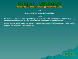 SINAL VERDE Francisco Cândido Xavier (por André Luiz) 48 IMPREVISTOS DURANTE A VISITA (cont.) Se os donos da casa estão prontos para sair, no justo momento de nossa chegada, devemos renunciar ao prazer de visitá-los, deixando-os em liberdade. Quem visita, deve sempre levar consigo otimismo e compreensão para serem usados em qualquer circunstância. 