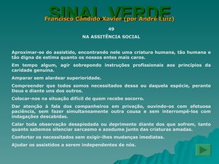SINAL VERDE Francisco Cândido Xavier (por André Luiz) 49 NA ASSITÊNCIA SOCIAL Aproximar-se do assistido, encontrando nele uma criatura humana, tão humana e tão digna de estima quanto os nossos entes mais caros. Em tempo algum, agir sobrepondo instruções profissionais aos princípios da caridade genuína. Amparar sem alardear superioridade. Compreender que todos somos necessitados dessa ou daquela espécie, perante Deus e diante uns dos outros. Colocar-nos na situação difícil de quem recebe socorro. Dar atenção à fala dos companheiros em privação, ouvindo-os com afetuosa paciência, sem fazer simultaneamente outra cousa e sem interrompê-los com indagações descabidas. Calar toda observação desapiedada ou deprimente diante dos que sofrem, tanto quanto sabemos silenciar sarcasmo e azedume junto das criaturas amadas. Confortar os necessitados sem exigir-lhes mudanças imediatas. Ajudar os assistidos a serem independentes de nós. 