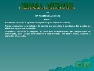 SINAL VERDE Francisco Cândido Xavier (por André Luiz) 49 NA ASSITÊNCIA SOCIAL (cont.) Respeitar as idéias e opiniões de quantos pretendemos auxiliar. Nunca subordinar a prestação do serviço ou benefício à aceitação dos pontos de vista que nos sejam pessoais. Conservar discrição e respeito ao lado dos companheiros em pauperismo ou sofrimento, sem traçar comentários desprimorosos em torno deles, quando a visita for encerrada. 
