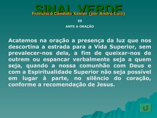 SINAL VERDE Francisco Cândido Xavier (por André Luiz) 50 ANTE A ORAÇÃO Acatemos na oração a presença da luz que nos descortina a estrada para a Vida Superior, sem prevalecer-nos dela, a fim de queixar-nos de outrem ou espancar verbalmente seja a quem seja, quando a nossa comunhão com Deus e com a Espiritualidade Superior não seja possível em lugar à parte, no silêncio do coração, conforme a recomendação de Jesus. 