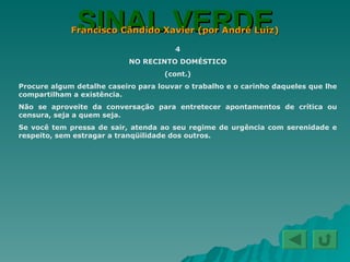 SINAL VERDE Francisco Cândido Xavier (por André Luiz) 4 NO RECINTO DOMÉSTICO (cont.) Procure algum detalhe caseiro para louvar o trabalho e o carinho daqueles que lhe compartilham a existência. Não se aproveite da conversação para entretecer apontamentos de crítica ou censura, seja a quem seja. Se você tem pressa de sair, atenda ao seu regime de urgência com serenidade e respeito, sem estragar a tranqüilidade dos outros. 