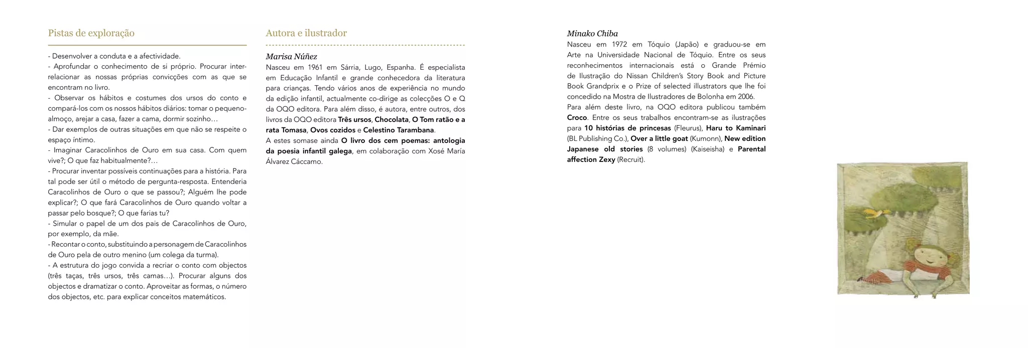 Pistas de exploração                                               Autora e ilustrador                                            Minako Chiba
                                                                                                                                  Nasceu em 1972 em Tóquio (Japão) e graduou-se em
- Desenvolver a conduta e a afectividade.                          Marisa Núñez                                                   Arte na Universidade Nacional de Tóquio. Entre os seus
- Aprofundar o conhecimento de si próprio. Procurar inter-         Nasceu em 1961 em Sárria, Lugo, Espanha. É especialista        reconhecimentos internacionais está o Grande Prémio
relacionar as nossas próprias convicções com as que se             em Educação Infantil e grande conhecedora da literatura        de Ilustração do Nissan Children’s Story Book and Picture
encontram no livro.                                                para crianças. Tendo vários anos de experiência no mundo       Book Grandprix e o Prize of selected illustrators que lhe foi
- Observar os hábitos e costumes dos ursos do conto e              da edição infantil, actualmente co-dirige as colecções O e Q   concedido na Mostra de Ilustradores de Bolonha em 2006.
compará-los com os nossos hábitos diários: tomar o pequeno-        da OQO editora. Para além disso, é autora, entre outros, dos   Para além deste livro, na OQO editora publicou também
almoço, arejar a casa, fazer a cama, dormir sozinho…               livros da OQO editora Três ursos, Chocolata, O Tom ratão e a   Croco. Entre os seus trabalhos encontram-se as ilustrações
- Dar exemplos de outras situações em que não se respeite o        rata Tomasa, Ovos cozidos e Celestino Tarambana.               para 10 histórias de princesas (Fleurus), Haru to Kaminari
espaço íntimo.                                                     A estes somase ainda O livro dos cem poemas: antologia         (BL Publishing Co.), Over a little goat (Kumonn), New edition
- Imaginar Caracolinhos de Ouro em sua casa. Com quem              da poesia infantil galega, em colaboração com Xosé María       Japanese old stories (8 volumes) (Kaiseisha) e Parental
vive?; O que faz habitualmente?…                                   Álvarez Cáccamo.                                               affection Zexy (Recruit).
- Procurar inventar possíveis continuações para a história. Para
tal pode ser útil o método de pergunta-resposta. Entenderia
Caracolinhos de Ouro o que se passou?; Alguém lhe pode
explicar?; O que fará Caracolinhos de Ouro quando voltar a
passar pelo bosque?; O que farias tu?
- Simular o papel de um dos pais de Caracolinhos de Ouro,
por exemplo, da mãe.
- Recontar o conto, substituindo a personagem de Caracolinhos
de Ouro pela de outro menino (um colega da turma).
- A estrutura do jogo convida a recriar o conto com objectos
(três taças, três ursos, três camas…). Procurar alguns dos
objectos e dramatizar o conto. Aproveitar as formas, o número
dos objectos, etc. para explicar conceitos matemáticos.
 