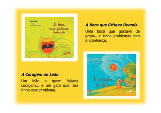 A Boca que Gritava Demais
                               Uma boca que gostava de
                               gritar... e tinha problemas com
                               a vizinhança.




A Coragem do Leão
Um leão a quem faltava
coragem... e um gato que não
tinha esse problema.
 