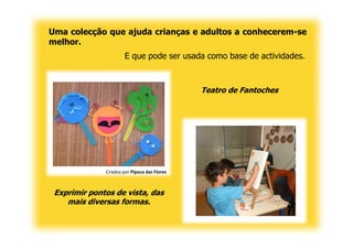 Uma colecção que ajuda crianças e adultos a conhecerem-se
melhor.
                       E que pode ser usada como base de actividades.



                                              Teatro de Fantoches




              Criados por Pipoca das Flores



 Exprimir pontos de vista, das
    mais diversas formas.
 