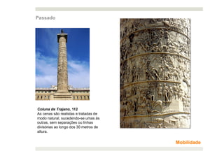Passado




Coluna de Trajano, 112
As cenas são realistas e tratadas de
modo natural, sucedendo-se umas às
outras, sem separações ou linhas
divisórias ao longo dos 30 metros de
altura.


                                       Mobilidade
 