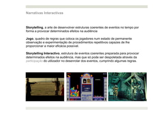 Narrativas Interactivas



Storytelling, a arte de desenvolver estruturas coerentes de eventos no tempo por
forma a provocar determinados efeitos na audiência

Jogo, quadro de regras que coloca os jogadores num estado de permanente
observação e experimentação de procedimentos repetitivos capazes de lhe
proporcionar a maior eficácia possível.

Storytelling Interactivo, estrutura de eventos coerentes preparada para provocar
determinados efeitos na audiência, mas que só pode ser despoletada através da
participação do utilizador no desenrolar dos eventos, cumprindo algumas regras.
 