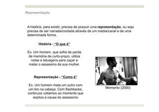 Representação



 A história, para existir, precisa de possuir uma representação, ou seja
 precisa de ser narrada/contada através de um media/canal e de uma
 determinada forma.

        História - “O que é”

 Ex. Um homem, que sofre de perda
  de memória de curto-prazo, utiliza
   notas e tatuagens para caçar e
  matar o assassino da sua mulher.


     Representação - “Como é”

  Ex. Um homem mata um outro com
 um tiro na cabeça. Com flashbacks,                  Memento (2000)
 continuos voltamos ao momento que
    explica a causa do assassinio
 