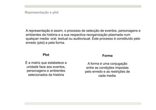 Representação e plot




A representação é assim, o processo de selecção de eventos, personagens e
ambientes da história e a sua respectiva reorganização plasmada num
qualquer media: oral, textual ou audiovisual. Este processo é constituído pelo
enredo (plot) e pela forma.


           Plot                                     Forma

É a matriz que estabelece a               A forma é uma conjugação
 unidade face aos eventos,               entre as condições impostas
 personagens e ambientes                pelo enredo e as restrições de
  selecionados da história                       cada media.
 