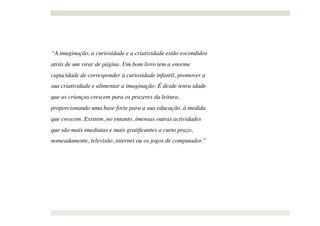 “A imaginação, a curiosidade e a criatividade estão escondidos
atrás de um virar de página. Um bom livro tem a enorme
capacidade de corresponder à curiosidade infantil, promover a
sua criatividade e alimentar a imaginação. É desde tenra idade
que as crianças crescem para os prazeres da leitura,
proporcionando uma base forte para a sua educação, à medida
que crescem. Existem, no entanto, imensas outras actividades
que são mais imediatas e mais gratiﬁcantes a curto prazo,
nomeadamente, televisão, internet ou os jogos de computador.”
 