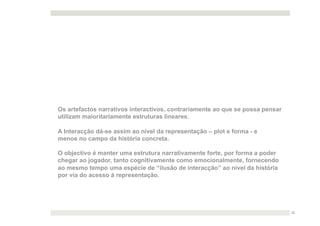 Os artefactos narrativos interactivos, contrariamente ao que se possa pensar
utilizam maioritariamente estruturas lineares.

A Interacção dá-se assim ao nível da representação – plot e forma - e
menos no campo da história concreta.

O objectivo é manter uma estrutura narrativamente forte, por forma a poder
chegar ao jogador, tanto cognitivamente como emocionalmente, fornecendo
ao mesmo tempo uma espécie de “ilusão de interacção” ao nível da história
por via do acesso à representação.




                                                                               22
 