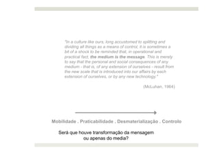 "In a culture like ours, long accustomed to splitting and
     dividing all things as a means of control, it is sometimes a
     bit of a shock to be reminded that, in operational and
     practical fact, the medium is the message. This is merely
     to say that the personal and social consequences of any
     medium - that is, of any extension of ourselves - result from
     the new scale that is introduced into our affairs by each
     extension of ourselves, or by any new technology."

                                                 (McLuhan, 1964)




Mobilidade . Praticabilidade . Desmaterialização . Controlo

   Será que houve transformação da mensagem
              ou apenas do media?
 