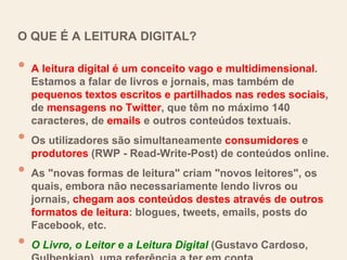 O QUE É A LEITURA DIGITAL?
• A leitura digital é um conceito vago e multidimensional.
Estamos a falar de livros e jornais, mas também de
pequenos textos escritos e partilhados nas redes sociais,
de mensagens no Twitter, que têm no máximo 140
caracteres, de emails e outros conteúdos textuais.
• Os utilizadores são simultaneamente consumidores e
produtores (RWP - Read-Write-Post) de conteúdos online.
• As "novas formas de leitura" criam "novos leitores", os
quais, embora não necessariamente lendo livros ou
jornais, chegam aos conteúdos destes através de outros
formatos de leitura: blogues, tweets, emails, posts do
Facebook, etc.
• O Livro, o Leitor e a Leitura Digital (Gustavo Cardoso,
 