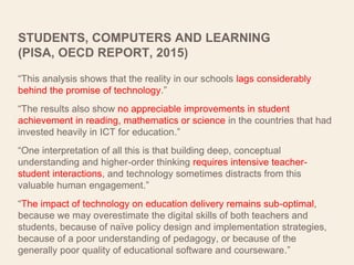 STUDENTS, COMPUTERS AND LEARNING
(PISA, OECD REPORT, 2015)
“This analysis shows that the reality in our schools lags considerably
behind the promise of technology.”
“The results also show no appreciable improvements in student
achievement in reading, mathematics or science in the countries that had
invested heavily in ICT for education.”
“One interpretation of all this is that building deep, conceptual
understanding and higher-order thinking requires intensive teacher-
student interactions, and technology sometimes distracts from this
valuable human engagement.”
“The impact of technology on education delivery remains sub-optimal,
because we may overestimate the digital skills of both teachers and
students, because of naïve policy design and implementation strategies,
because of a poor understanding of pedagogy, or because of the
generally poor quality of educational software and courseware.”
 