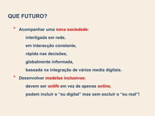 • Acompanhar uma nova sociedade:
interligada em rede,
em interacção constante,
rápida nas decisões,
globalmente informada,
baseada na integração de vários media digitais.
• Desenvolver modelos inclusivos:
devem ser onlife em vez de apenas online,
podem incluir o “eu digital” mas sem excluir o “eu real”!
QUE FUTURO?
 