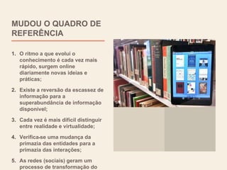 MUDOU O QUADRO DE
REFERÊNCIA
1. O ritmo a que evolui o
conhecimento é cada vez mais
rápido, surgem online
diariamente novas ideias e
práticas;
2. Existe a reversão da escassez de
informação para a
superabundância de informação
disponível;
3. Cada vez é mais difícil distinguir
entre realidade e virtualidade;
4. Verifica-se uma mudança da
primazia das entidades para a
primazia das interações;
5. As redes (sociais) geram um
processo de transformação do
 