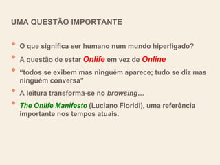 UMA QUESTÃO IMPORTANTE
• O que significa ser humano num mundo hiperligado?
• A questão de estar Onlife em vez de Online
• “todos se exibem mas ninguém aparece; tudo se diz mas
ninguém conversa”
• A leitura transforma-se no browsing…
• The Onlife Manifesto (Luciano Floridi), uma referência
importante nos tempos atuais.
 