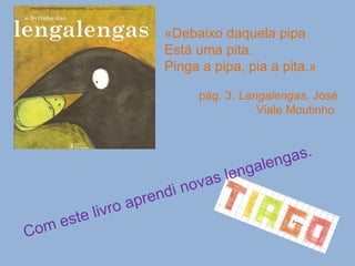 «Debaixo daquela pipa Está uma pita. Pinga a pipa, pia a pita.»  pág. 3,  Lengalengas , José Viale Moutinho  Com este livro aprendi novas lengalengas. 