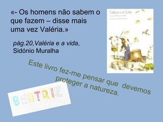 «- Os homens não sabem o que fazem – disse mais uma vez Valéria.» pág.20,Valéria e a vida , Sidónio Muralha Este livro fez-me pensar que  devemos proteger a natureza. 