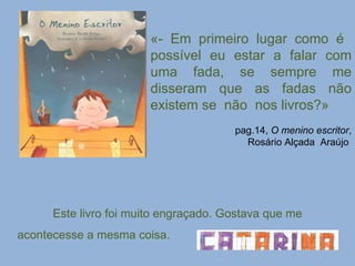 «- Em primeiro lugar como é  possível eu estar a falar com uma fada, se sempre me disseram que as fadas não existem se  não  nos livros?» pag.14,  O menino escritor , Rosário Alçada  Araújo  Este livro foi muito engraçado. Gostava que me acontecesse a mesma coisa. 