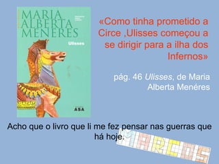 «Como tinha prometido a Circe ,Ulisses começou a se dirigir para a ilha dos Infernos» pág. 46  Ulisses , de Maria Alberta Menéres Acho que o livro que li me fez pensar nas guerras que há hoje. 