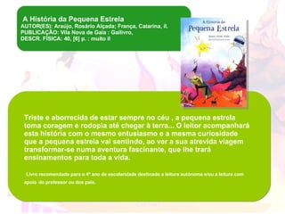 A História da Pequena Estrela  AUTOR(ES): Araújo, Rosário Alçada; França, Catarina, il. PUBLICAÇÃO: Vila Nova de Gaia : Gailivro, DESCR. FÍSICA: 40, [6] p. : muito il Triste e aborrecida de estar sempre no céu , a pequena estrela toma coragem e rodopia até chegar à terra... O leitor acompanhará esta história com o mesmo entusiasmo e a mesma curiosidade que a pequena estrela vai sentindo, ao ver a sua atrevida viagem transformar-se numa aventura fascinante, que lhe trará ensinamentos para toda a vida. Livro recomendado para o 4º ano de escolaridade destinado a leitura autónoma e/ou a leitura com apoio   do professor ou dos pais. 