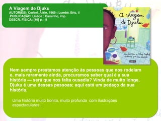 A Viagem   de Djuku AUTOR(ES): Corbel, Alain, 1965-; Lumbé, Eric, il .PUBLICAÇÃO: Lisboa : Caminho, imp. DESCR. FÍSICA: [40] p. : il Nem sempre prestamos atenção às pessoas que nos rodeiam e, mais raramente ainda, procuramos saber qual é a sua história — será que nos falta ousadia? Vinda de muito longe, Djuku é uma dessas pessoas; aqui está um pedaço da sua história .  Uma história muito bonita, muito profunda  com ilustrações espectaculares  . 