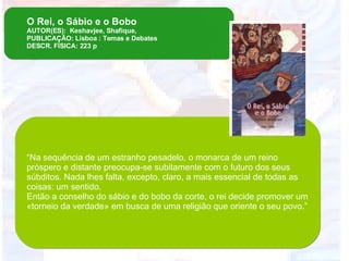 O Rei, o Sábio e o Bobo AUTOR(ES):  Keshavjee, Shafique, PUBLICAÇÃO: Lisboa : Temas e Debates DESCR. FÍSICA: 223 p “ Na sequência de um estranho pesadelo, o monarca de um reino próspero e distante preocupa-se subitamente com o futuro dos seus súbditos. Nada lhes falta, excepto, claro, a mais essencial de todas as coisas: um sentido.  Então a conselho do sábio e do bobo da corte, o rei decide promover um «torneio da verdade» em busca de uma religião que oriente o seu povo.” 