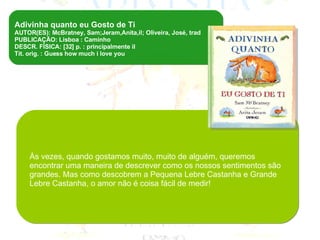 Livro recomendado para o jardim de infância, destinado a ler em voz alta/contar/ trabalhar na sala de aula   Adivinha quanto eu Gosto de Ti  AUTOR(ES): McBratney, Sam;Jeram,Anita,il; Oliveira, José, trad PUBLICAÇÃO: Lisboa : Caminho DESCR. FÍSICA: [32] p. : principalmente il Tít. orig. : Guess how much i love you Às vezes, quando gostamos muito, muito de alguém, queremos encontrar uma maneira de descrever como os nossos sentimentos são grandes. Mas como descobrem a Pequena Lebre Castanha e Grande Lebre Castanha, o amor não é coisa fácil de medir! 