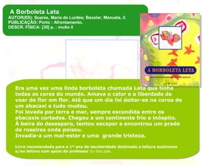 Era uma vez uma linda borboleta chamada Leta que tinha todas as cores do mundo. Amava o calor e a liberdade de voar de flor em flor. Até que um dia foi deitar-se na coroa de um abacaxi e tudo mudou.  Foi levada por terra e mar, sempre escondida entre os abacaxis cortados. Chegou a um continente frio e inóspito.  À beira do desespero, tentou escapar e encontrou um prado de roseiras onde poisou. Invadia-a um mal-estar e uma  grande tristeza. Livro recomendado para o 1º ano de escolaridade destinado a leitura autónoma e/ou leitura com apoio do professor  ou dos pais. A Borboleta Leta AUTOR(ES): Soares, Maria de Lurdes; Bacelar, Manuela, il. PUBLICAÇÃO: Porto : Afrontamento,  DESCR. FÍSICA: [30] p. : muito il 