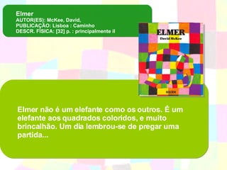 Elmer  AUTOR(ES): McKee, David, PUBLICAÇÃO: Lisboa : Caminho DESCR. FÍSICA: [32] p. : principalmente il Elmer não é um elefante como os outros. É um elefante aos quadrados coloridos, e muito brincalhão. Um dia lembrou-se de pregar uma partida... 