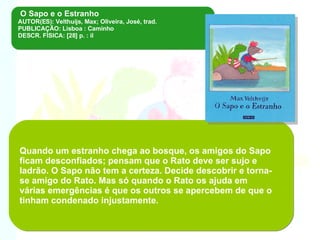 O Sapo e o Estranho  AUTOR(ES): Velthuijs, Max; Oliveira, José, trad. PUBLICAÇÃO: Lisboa : Caminho DESCR. FÍSICA: [28] p. : il Quando um estranho chega ao bosque, os amigos do Sapo ficam desconfiados; pensam que o Rato deve ser sujo e ladrão. O Sapo não tem a certeza. Decide descobrir e torna-se amigo do Rato. Mas só quando o Rato os ajuda em várias emergências é que os outros se apercebem de que o tinham condenado injustamente .  