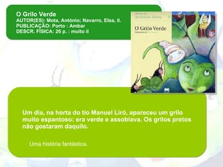 O Grilo Verde AUTOR(ES): Mota, António; Navarro, Elsa, il. PUBLICAÇÃO: Porto : Ambar DESCR. FÍSICA: 26 p. : muito il Um dia, na horta do tio Manuel Liró, apareceu um grilo muito espantoso: era verde e assobiava. Os grilos pretos não gostaram daquilo.   Uma história fantástica.   