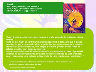 Ynari AUTOR(ES): Ondjaki,; Eba, Abraão, il. PUBLICAÇÃO: Luanda : Chá de Caxinde DESCR. FÍSICA: 41, [2] p. : muito il “ Ynari é uma menina com cinco tranças e muita vontade de conhecer outras aldeias. Perto do rio, Ynari encontra um homem pequenino e descobre que a guerra também faz parte do mundo. Com a ajuda das suas cinco tranças, a menina vai mostrar que as crianças, com magia e ternura, podem mudar todas as aldeias e acabar com todas as guerras. Numa viagem de sensibilidade e sabedoria, com estrelas e cores, é possível inventar ou destruir palavras. Brincando com os sentidos da vida e da paz, Ynari redescobre uma palavra antiga cheia de uma magia nova: «amizade». “ Livro recomendado para o 4º ano de escolaridade destinado a leitura autónoma e/ou a leitura com apoio do professor ou dos pais.   Webboom:http:// www.webboom.pt 