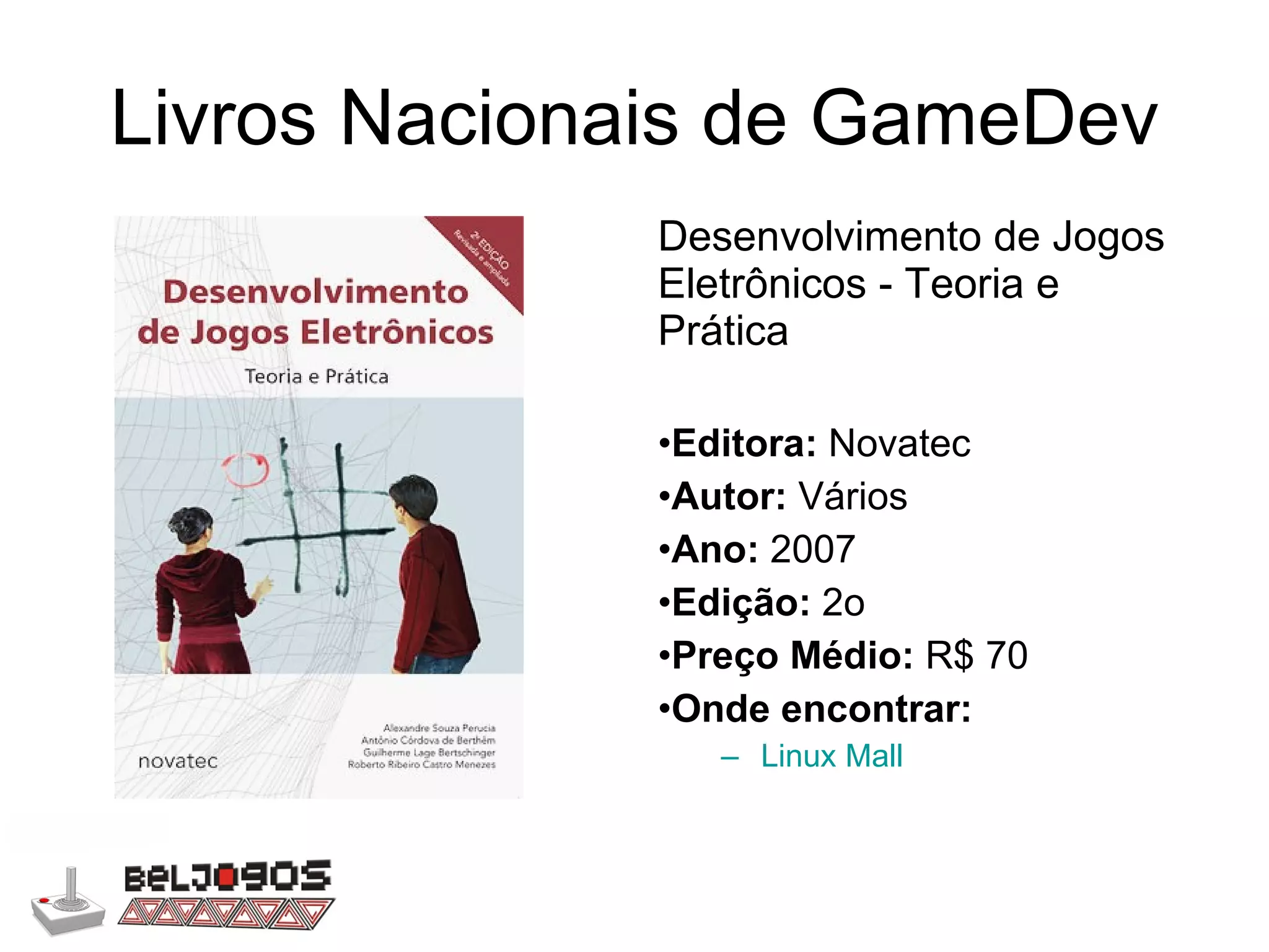 Livros Nacionais de GameDev Desenvolvimento de Jogos Eletrônicos - Teoria e Prática Editora:  Novatec Autor:  Vários Ano:  2007 Edição:  2o Preço Médio:  R$ 70 Onde encontrar: Linux Mall 